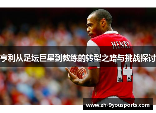 亨利从足坛巨星到教练的转型之路与挑战探讨 亨利从足坛巨星到教练的转型之路与挑战探讨