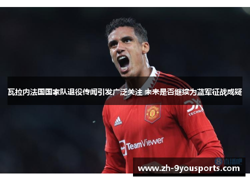 瓦拉内法国国家队退役传闻引发广泛关注 未来是否继续为蓝军征战成疑 瓦拉内法国国家队退役传闻引发广泛关注 未来是否继续为蓝军征战成疑