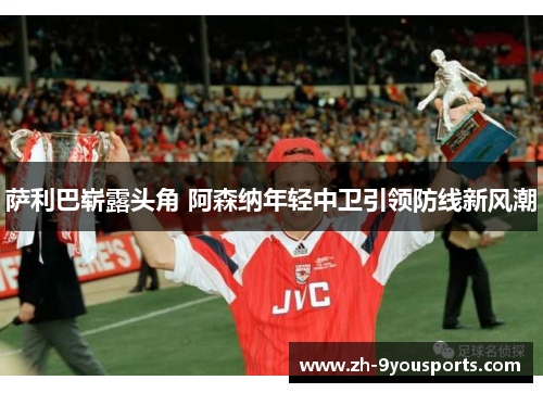 萨利巴崭露头角 阿森纳年轻中卫引领防线新风潮 萨利巴崭露头角 阿森纳年轻中卫引领防线新风潮