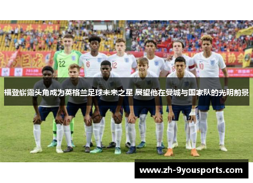 福登崭露头角成为英格兰足球未来之星 展望他在曼城与国家队的光明前景 福登崭露头角成为英格兰足球未来之星 展望他在曼城与国家队的光明前景
