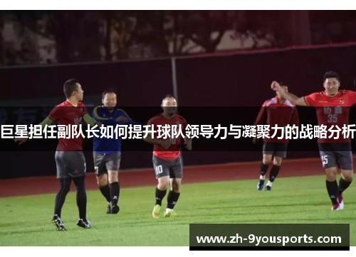 巨星担任副队长如何提升球队领导力与凝聚力的战略分析 巨星担任副队长如何提升球队领导力与凝聚力的战略分析
