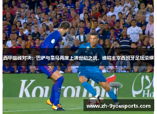 西甲巅峰对决：巴萨与皇马再度上演世纪之战，谁将主宰西班牙足坛荣耀