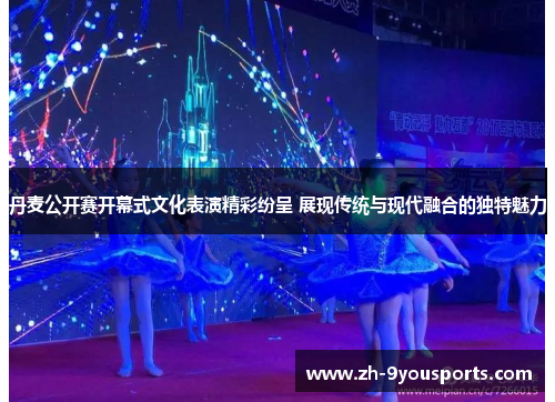 丹麦公开赛开幕式文化表演精彩纷呈 展现传统与现代融合的独特魅力 丹麦公开赛开幕式文化表演精彩纷呈 展现传统与现代融合的独特魅力