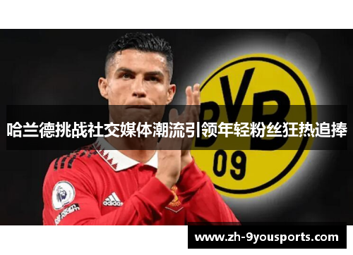 哈兰德挑战社交媒体潮流引领年轻粉丝狂热追捧