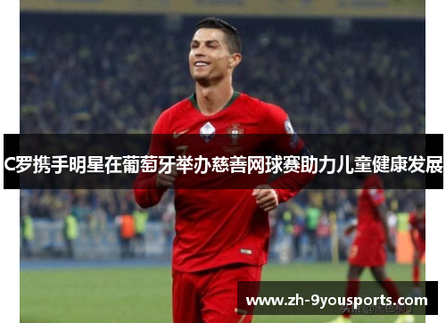 C罗携手明星在葡萄牙举办慈善网球赛助力儿童健康发展 C罗携手明星在葡萄牙举办慈善网球赛助力儿童健康发展