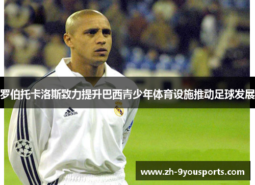 罗伯托卡洛斯致力提升巴西青少年体育设施推动足球发展 罗伯托卡洛斯致力提升巴西青少年体育设施推动足球发展