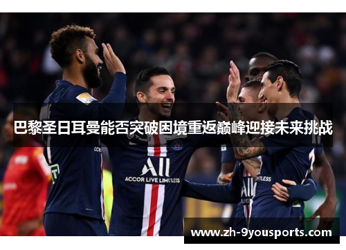 巴黎圣日耳曼能否突破困境重返巅峰迎接未来挑战 巴黎圣日耳曼能否突破困境重返巅峰迎接未来挑战