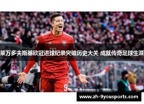 莱万多夫斯基欧冠进球纪录突破历史大关 成就传奇足球生涯 莱万多夫斯基欧冠进球纪录突破历史大关 成就传奇足球生涯