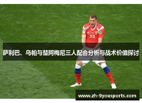 萨利巴、乌帕与楚阿梅尼三人配合分析与战术价值探讨 萨利巴、乌帕与楚阿梅尼三人配合分析与战术价值探讨
