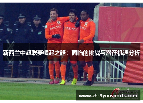 新西兰中超联赛崛起之路:面临的挑战与潜在机遇分析 新西兰中超联赛崛起之路:面临的挑战与潜在机遇分析