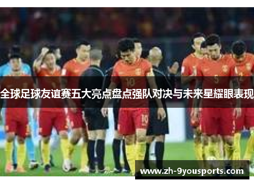 全球足球友谊赛五大亮点盘点强队对决与未来星耀眼表现