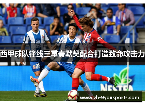 西甲球队锋线三重奏默契配合打造致命攻击力 西甲球队锋线三重奏默契配合打造致命攻击力