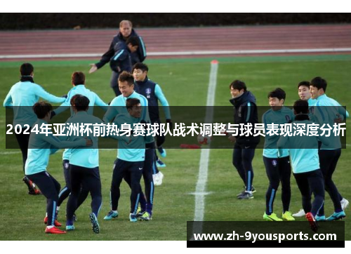 2024年亚洲杯前热身赛球队战术调整与球员表现深度分析