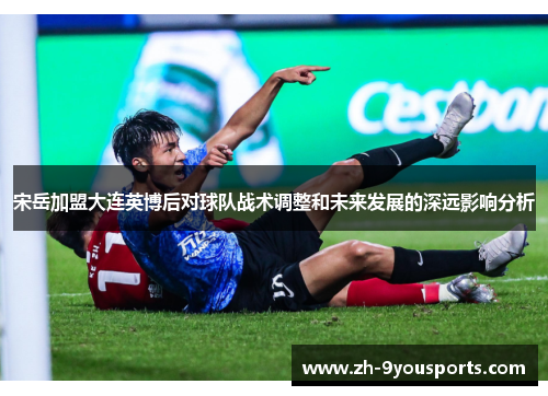 宋岳加盟大连英博后对球队战术调整和未来发展的深远影响分析 宋岳加盟大连英博后对球队战术调整和未来发展的深远影响分析