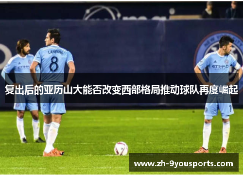 复出后的亚历山大能否改变西部格局推动球队再度崛起 复出后的亚历山大能否改变西部格局推动球队再度崛起