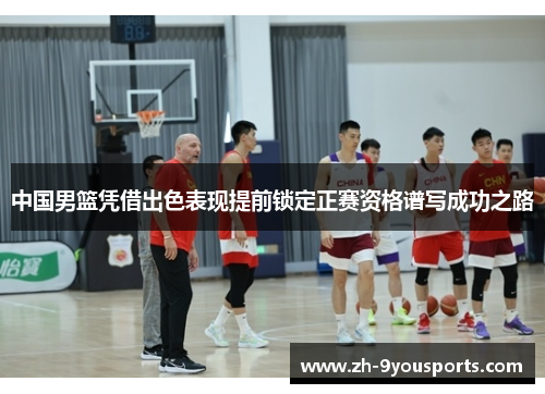 中国男篮凭借出色表现提前锁定正赛资格谱写成功之路 中国男篮凭借出色表现提前锁定正赛资格谱写成功之路