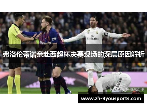 弗洛伦蒂诺亲赴西超杯决赛现场的深层原因解析 弗洛伦蒂诺亲赴西超杯决赛现场的深层原因解析