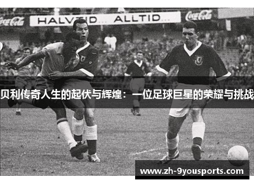 贝利传奇人生的起伏与辉煌:一位足球巨星的荣耀与挑战 贝利传奇人生的起伏与辉煌:一位足球巨星的荣耀与挑战