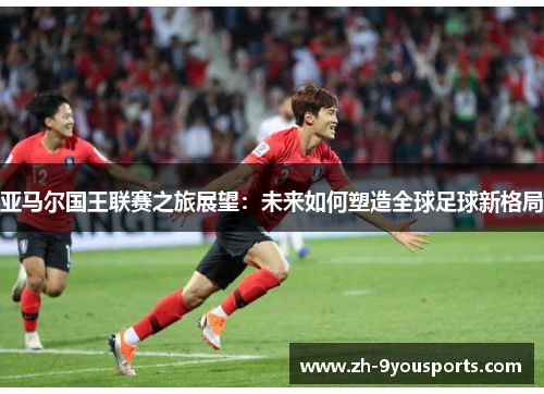 亚马尔国王联赛之旅展望:未来如何塑造全球足球新格局 亚马尔国王联赛之旅展望:未来如何塑造全球足球新格局