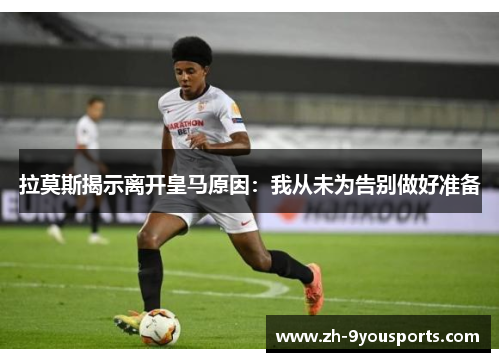 拉莫斯揭示离开皇马原因:我从未为告别做好准备 拉莫斯揭示离开皇马原因:我从未为告别做好准备