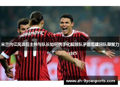 米兰内讧风波后主帅与队长如何携手化解球队矛盾重建团队凝聚力