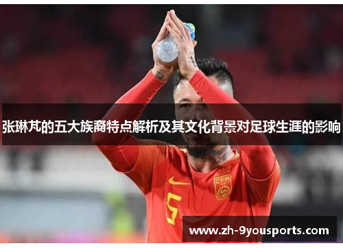 张琳芃的五大族裔特点解析及其文化背景对足球生涯的影响 张琳芃的五大族裔特点解析及其文化背景对足球生涯的影响