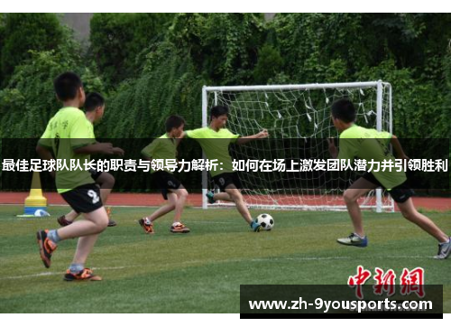 最佳足球队队长的职责与领导力解析:如何在场上激发团队潜力并引领胜利 最佳足球队队长的职责与领导力解析:如何在场上激发团队潜力并引领胜利