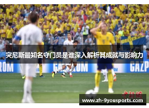 突尼斯最知名守门员是谁深入解析其成就与影响力 突尼斯最知名守门员是谁深入解析其成就与影响力