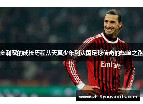 奥利塞的成长历程从天真少年到法国足球传奇的辉煌之路 奥利塞的成长历程从天真少年到法国足球传奇的辉煌之路
