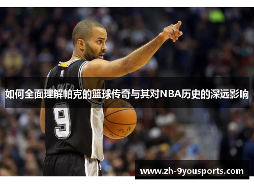 如何全面理解帕克的篮球传奇与其对NBA历史的深远影响 如何全面理解帕克的篮球传奇与其对NBA历史的深远影响